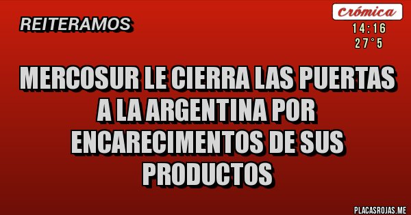 Placas Rojas - MERCOSUR LE CIERRA LAS PUERTAS A LA ARGENTINA POR ENCARECIMENTOS DE SUS PRODUCTOS