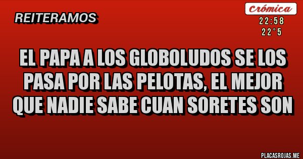 Placas Rojas - EL PAPA A LOS GLOBOLUDOS SE LOS PASA POR LAS PELOTAS, EL MEJOR QUE NADIE SABE CUAN SORETES SON