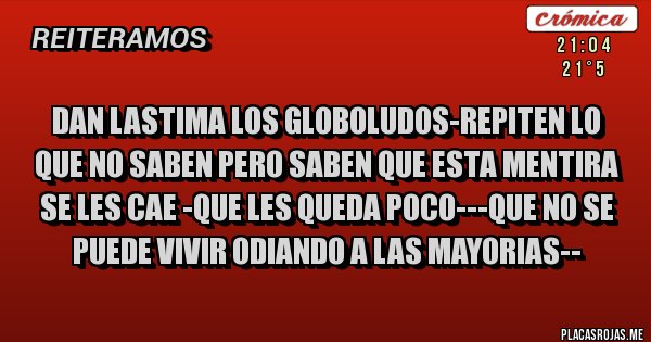 Placas Rojas - DAN LASTIMA LOS GLOBOLUDOS-REPITEN LO QUE NO SABEN PERO SABEN QUE ESTA MENTIRA SE LES CAE -QUE LES QUEDA POCO---QUE NO SE PUEDE VIVIR ODIANDO A LAS MAYORIAS--