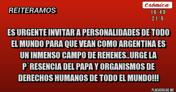Placas Rojas - ES URGENTE INVITAR A PERSONALIDADES DE TODO EL MUNDO PARA QUE VEAN COMO ARGENTINA ES UN INMENSO CAMPO DE REHENES..URGE LA P`RESENCIA DEL PAPA Y ORGANISMOS DE DERECHOS HUMANOS DE TODO EL MUNDO!!!