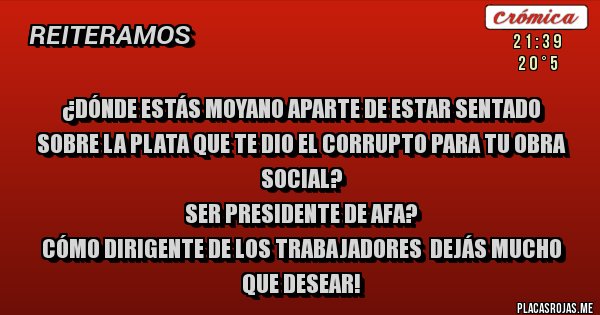 Placas Rojas - ¿DÓNDE ESTÁS MOYANO APARTE DE ESTAR SENTADO SOBRE LA PLATA QUE TE DIO EL CORRUPTO PARA TU OBRA SOCIAL?
SER PRESIDENTE DE AFA?
CÓMO DIRIGENTE DE LOS TRABAJADORES  DEJÁS MUCHO QUE DESEAR!