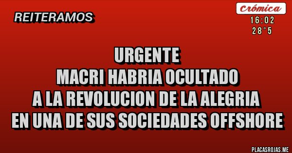 Placas Rojas - URGENTE
MACRI HABRIA OCULTADO
A LA REVOLUCION DE LA ALEGRIA
EN UNA DE SUS SOCIEDADES OFFSHORE Placas Rojas - URGENTE
MACRI HABRIA OCULTADO
A LA REVOLUCION DE LA ALEGRIA
EN UNA DE SUS SOCIEDADES OFFSHORE