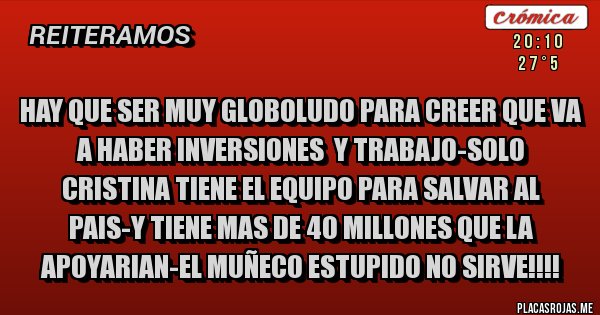 Placas Rojas - hay que ser muy globoludo para creer que va a haber inversiones  y trabajo-solo cristina tiene el equipo para salvar al pais-y tiene mas de 40 millones que la apoyarian-el muñeco estupido no sirve!!!!