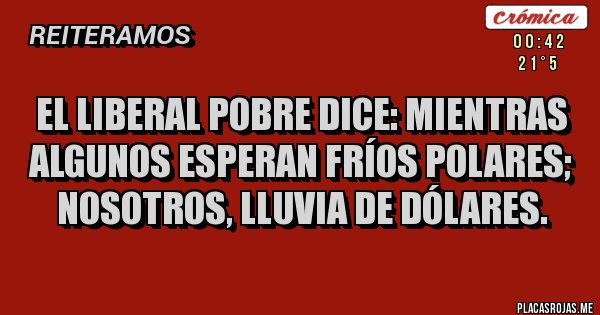 Placas Rojas - El Liberal Pobre dice: MIENTRAS ALGUNOS ESPERAN FRÍOS POLARES; NOSOTROS, LLUVIA DE DÓLARES. Placas Rojas - El Liberal Pobre dice: MIENTRAS ALGUNOS ESPERAN FRÍOS POLARES; NOSOTROS, LLUVIA DE DÓLARES.