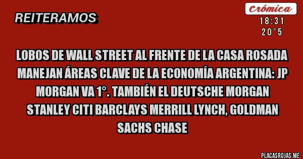 Placas Rojas - LOBOS DE WALL STREET AL FRENTE DE LA CASA ROSADA
MANEJAN ÁREAS CLAVE DE LA ECONOMÍA ARGENTINA: JP Morgan VA 1°. También el Deutsche Morgan Stanley Citi Barclays Merrill Lynch, Goldman Sachs Chase