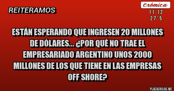 Placas Rojas - Están esperando que ingresen 20 millones de dólares... ¿Por qué no trae el empresariado argentino unos 2000 millones de los que tiene en las empresas off shore? Placas Rojas - Están esperando que ingresen 20 millones de dólares... ¿Por qué no trae el empresariado argentino unos 2000 millones de los que tiene en las empresas off shore?
