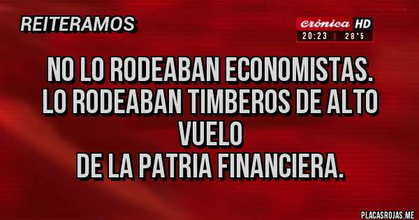 Placas Rojas - No lo rodeaban economistas.
Lo rodeaban timberos de alto vuelo
 de la patria financiera.