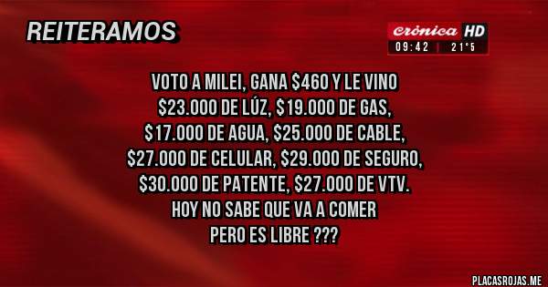 Placas Rojas - voto a Milei, gana $460 y le vino
 $23.000 de LÚZ, $19.000 DE GAS,
$17.000 DE AGUA, $25.000 DE cable,
 $27.000 de celular, $29.000 de seguro,
 $30.000 de patente, $27.000 de vtv.
 HOY NO SABE QUE VA A COMER 
PERO ES LIBRE ???