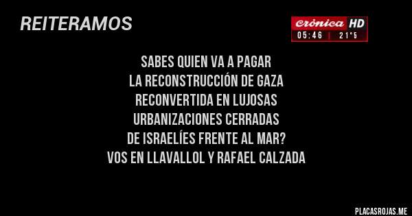 Placas Rojas - SABES QUIEN VA A PAGAR 
LA RECONSTRUCCIÓN DE GAZA 
RECONVERTIDA EN LUJOSAS 
URBANIZACIONES CERRADAS 
DE ISRAELÍES FRENTE AL MAR?  
VOS EN LLAVALLOL Y RAFAEL CALZADA
