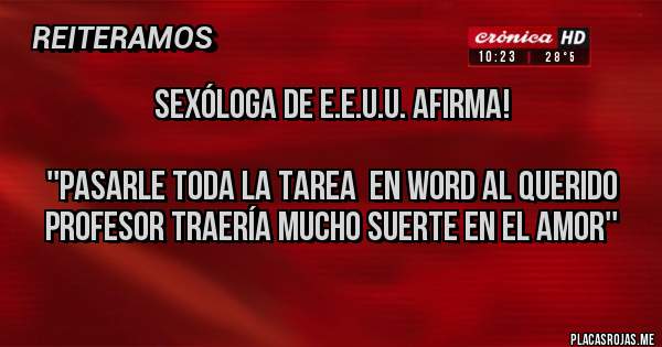 Placas Rojas - SEXÓLOGA DE E.E.U.U. AFIRMA!

''PASARLE TODA LA TAREA  EN WORD AL QUERIDO PROFESOR TRAERÍA MUCHO SUERTE EN EL AMOR''