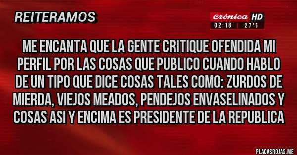 Placas Rojas - Me encanta que la gente critique ofendida mi perfil por las cosas que publico cuando hablo de un tipo que dice cosas tales como: ZURDOS DE MIERDA, VIEJOS MEADOS, PENDEJOS ENVASELINADOS y cosas asi y encima es PRESIDENTE DE LA REPUBLICA