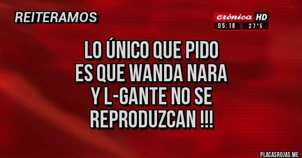 Placas Rojas - LO ÚNICO QUE PIDO
ES QUE WANDA NARA
Y L-GANTE NO SE
REPRODUZCAN !!!