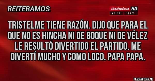 Placas Rojas - Tristelme tiene razón. Dijo que para el que no es hincha ni de boque ni de Vélez le resultó divertido el partido. Me divertí mucho y como loco. Papa papa.