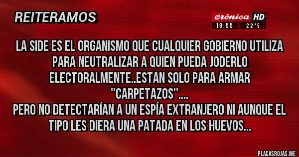 Placas Rojas - La SIDE es el organismo que cualquier gobierno utiliza para neutralizar a quien pueda joderlo electoralmente..estan solo para armar ''carpetazos''....
Pero no detectarían a un espía extranjero ni aunque el tipo les diera una patada en los huevos...