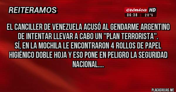 Placas Rojas - El canciller de Venezuela acusó al gendarme argentino de intentar llevar a cabo un ''plan terrorista''.
Sí, en la mochila le encontraron 4 rollos de papel higiénico doble hoja y eso pone en peligro la seguridad nacional....