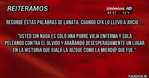 Placas Rojas - Recordé estás palabras de Lanata, cuando CFK lo llevó a juicio....

''Usted sin nada es solo una pobre vieja enferma y sola
peleando contra el olvido y arañando desesperadamente un lugar en la historia que ojalá la juzgue como la mierd@ que fue.''
