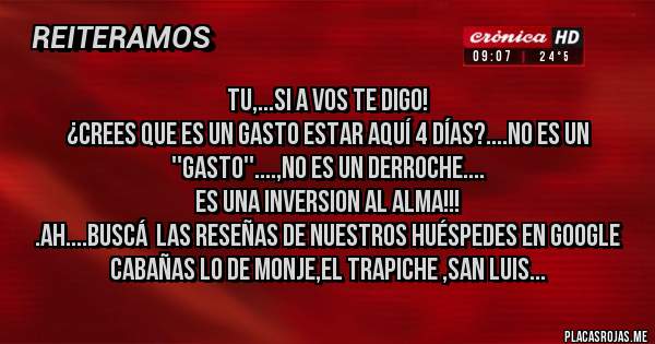 Placas Rojas - Tu,...si a vos te digo!
¿Crees que es un gasto estar aquí 4 días?....No es un ''gasto''....,no es un derroche....
ES UNA INVERSION AL ALMA!!!
.ah....buscá  las reseñas de nuestros huéspedes en google
Cabañas lo de Monje,el trapiche ,San Luis...