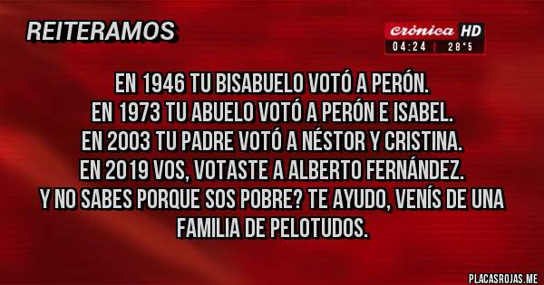 Placas Rojas - En 1946 tu bisabuelo votó a Perón.
En 1973 tu abuelo votó a Perón e Isabel.
En 2003 tu padre votó a Néstor y Cristina.
En 2019 vos, votaste a Alberto Fernández.
Y no sabes porque sos pobre? Te ayudo, venís de una familia de pelotudos.