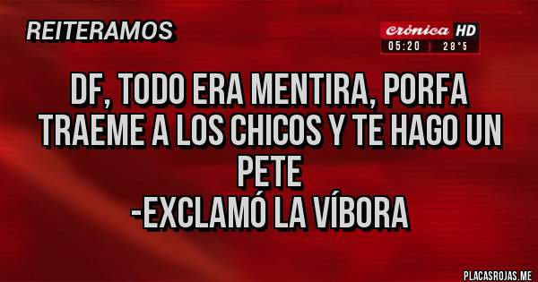 Placas Rojas - DF, todo era mentira, porfa traeme a los chicos y te hago un pete
-exclamó la víbora