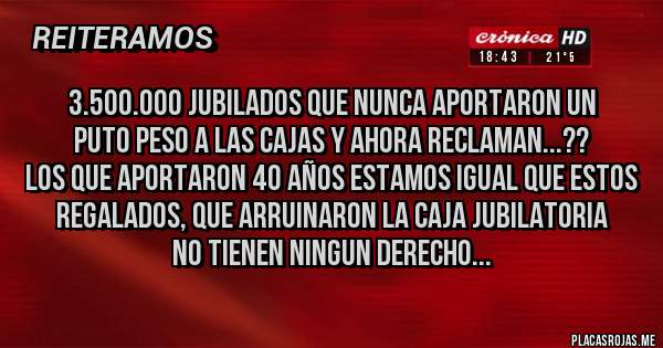 Placas Rojas - 3.500.000 jubilados que nunca aportaron un 
puto peso a las cajas y ahora reclaman...??
los que aportaron 40 años estamos igual que estos
regalados, que arruinaron la caja jubilatoria
no tienen ningun derecho...