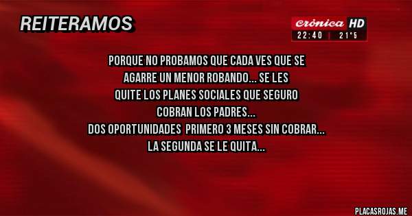 Placas Rojas - porque no probamos que cada ves que se 
agarre un menor robando... se les
quite los planes sociales que seguro
cobran los padres...
dos oportunidades  primero 3 meses sin cobrar
la segunda se le quita...
que se preocupen por su hijo si no 
no cobras.