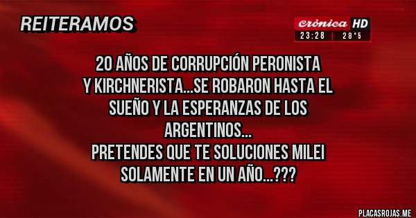 Placas Rojas - 20 AÑOS DE CORRUPCIÓN PERONISTA
Y KIRCHNERISTA...SE ROBARON HASTA EL 
SUEÑO Y LA ESPERANZAS DE LOS 
ARGENTINOS...
PRETENDES QUE TE SOLUCIONES MILEI
SOLAMENTE EN UN AÑO...???