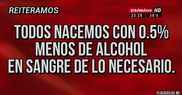 Placas Rojas - TODOS NACEMOS CON 0.5% MENOS DE ALCOHOL
EN SANGRE DE LO NECESARIO.