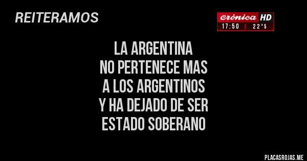 Placas Rojas - LA ARGENTINA 
NO PERTENECE MAS 
A LOS ARGENTINOS
Y HA DEJADO DE SER 
ESTADO SOBERANO