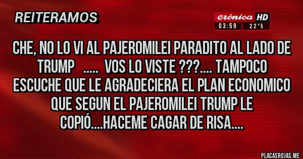 Placas Rojas - che, no lo vi al PajeroMilei paradito al lado de Trump   .....  vos lo viste ???.... tampoco escuche que le agradeciera el plan economico que segun el PajeroMilei Trump le copió....haceme cagar de risa....