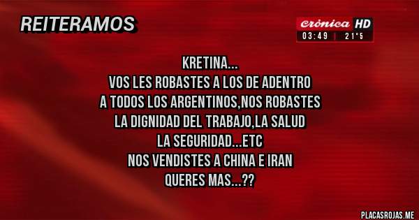 Placas Rojas - kretina...
vos les robastes a los de adentro
a todos los argentinos,nos robastes
la dignidad del trabajo,la salud
la seguridad...etc
nos vendistes a china e iran
queres mas...??