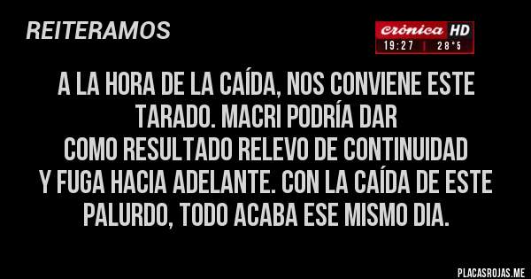 Placas Rojas - A LA HORA DE LA CAÍDA, NOS CONVIENE ESTE TARADO. MACRI PODRÍA DAR 
COMO RESULTADO RELEVO DE CONTINUIDAD
Y FUGA HACIA ADELANTE. CON LA CAÍDA DE ESTE PALURDO, TODO ACABA ESE MISMO DIA.