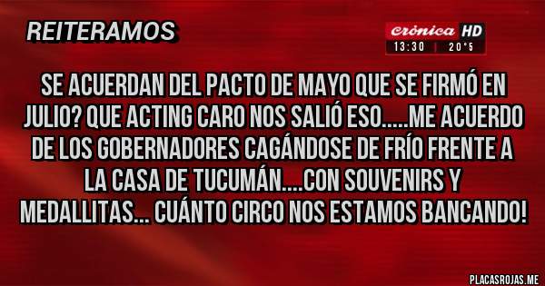 Placas Rojas - Se acuerdan del Pacto de Mayo que se firmó en julio? Que acting caro nos salió eso.....Me acuerdo de los gobernadores cagándose de frío frente a la Casa de Tucumán....Con souvenirs y medallitas... cuánto circo nos estamos bancando!