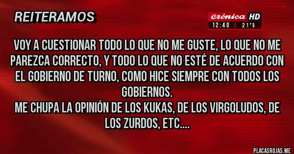 Placas Rojas - voy a cuestionar todo lo que no me guste, lo que no me parezca correcto, y todo lo que no esté de acuerdo con el gobierno de turno, como hice siempre con todos los gobiernos.
Me chupa la opinión de los kukas, de los virgoludos, de los zurdos, etc....