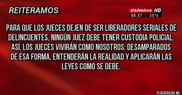 Placas Rojas - Para que los jueces dejen de ser liberadores seriales de delincuentes, NINGÚN JUEZ DEBE TENER CUSTODIA POLICIAL.
Así, los jueces vivirán como nosotros: DESAMPARADOS
De esa forma, entenderán la realidad y aplicarán las leyes como se debe.
