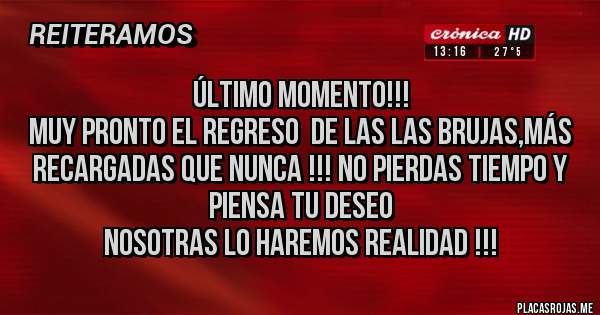 Placas Rojas - Último momento!!!
Muy pronto el regreso  de las las brujas,más recargadas que nunca !!! No pierdas tiempo y piensa tu deseo
Nosotras lo haremos realidad !!! 