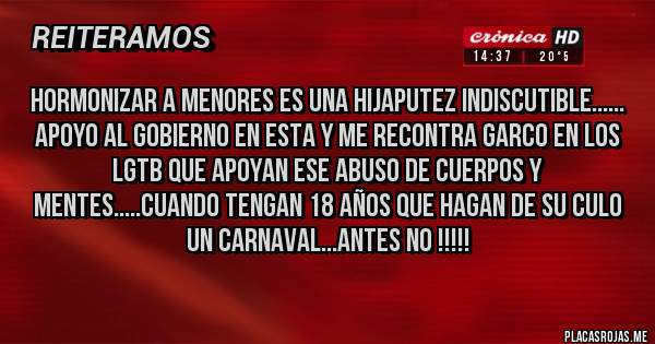 Placas Rojas - Hormonizar a menores es una hijaputez indiscutible...... 
Apoyo al gobierno en esta y me recontra garco en los LGTB que apoyan ese abuso de cuerpos y mentes.....cuando tengan 18 años que hagan de su culo un carnaval...antes no !!!!!