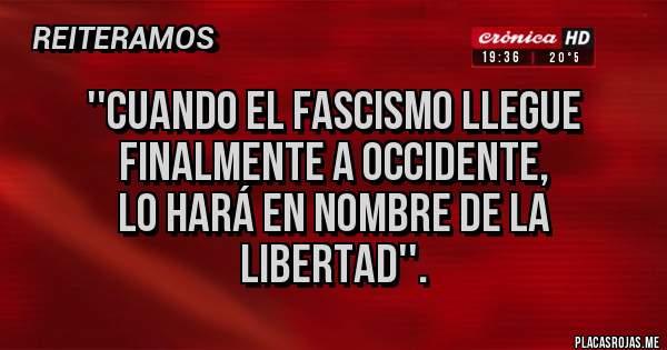 Placas Rojas -  ''cuando el fascismo llegue finalmente a occidente,
 lo hará en nombre de la libertad''.