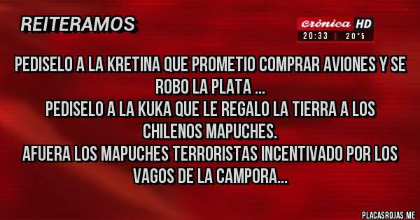 Placas Rojas - PEDISELO A LA KRETINA QUE PROMETIO COMPRAR AVIONES Y SE ROBO LA PLATA ...
PEDISELO A LA KUKA QUE LE REGALO LA TIERRA A LOS CHILENOS MAPUCHES.
AFUERA LOS MAPUCHES TERRORISTAS INCENTIVADO POR LOS VAGOS DE LA CAMPORA...