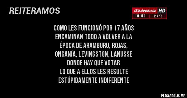 Placas Rojas - COMO LES FUNCIONÓ POR 17 AÑOS
ENCAMINAN TODO A VOLVER A LA 
ÉPOCA DE ARAMBURU, ROJAS, 
ONGANÍA, LEVINGSTON, LANUSSE 
DONDE HAY QUE VOTAR
LO QUE A ELLOS LES RESULTE 
ESTÚPIDAMENTE INDIFERENTE