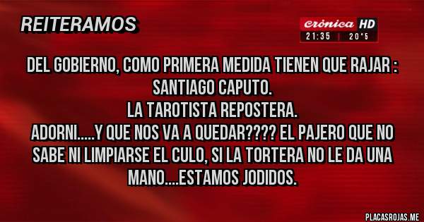 Placas Rojas - Del gobierno, como primera medida tienen que rajar :
Santiago Caputo.
La tarotista repostera.
Adorni.....y que nos va a quedar???? el pajero que no sabe ni limpiarse el culo, si la tortera no le da una mano....estamos jodidos.