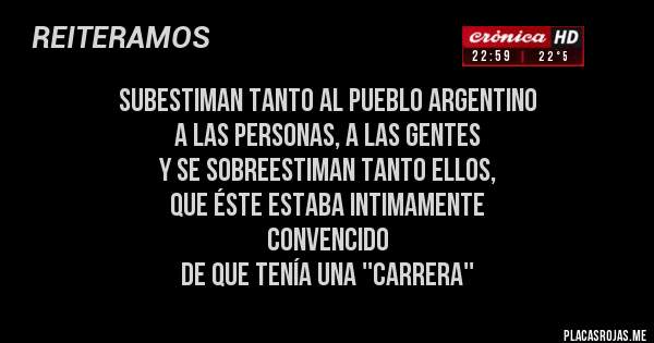 Placas Rojas - SUBESTIMAN TANTO AL PUEBLO ARGENTINO
A LAS PERSONAS, A LAS GENTES
Y SE SOBREESTIMAN TANTO ELLOS,
QUE ÉSTE ESTABA INTIMAMENTE 
CONVENCIDO 
DE QUE TENÍA UNA ''CARRERA''