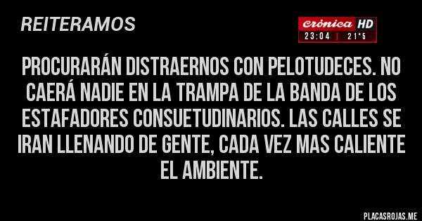 Placas Rojas - PROCURARÁN DISTRAERNOS CON PELOTUDECES. NO CAERÁ NADIE EN LA TRAMPA DE LA BANDA DE LOS ESTAFADORES CONSUETUDINARIOS. LAS CALLES SE IRAN LLENANDO DE GENTE, CADA VEZ MAS CALIENTE EL AMBIENTE.