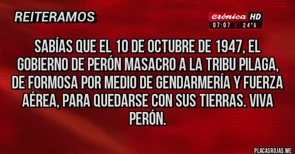 Placas Rojas - Sabías que el 10 de octubre de 1947, el gobierno de Perón masacro a la tribu pilaga, de Formosa por medio de gendarmería y fuerza aérea, para quedarse con sus tierras. Viva Perón.