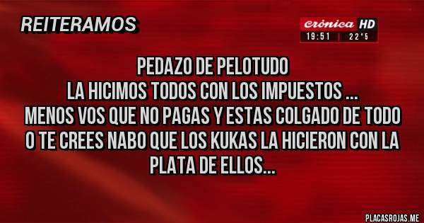 Placas Rojas - pedazo de pelotudo
la hicimos todos con los impuestos ...
menos vos que no pagas y estas colgado de todo
o te crees nabo que los kukas la hicieron con la
plata de ellos...