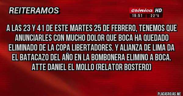 Placas Rojas - A LAS 23 Y 41 DE ESTE MARTES 25 DE FEBRERO, TENEMOS QUE ANUNCIARLES CON MUCHO DOLOR QUE BOCA HA QUEDADO ELIMINADO DE LA COPA LIBERTADORES. Y ALIANZA DE LIMA DA EL BATACAZO DEL AÑO EN LA BOMBONERA ELIMINO A BOCA. ATTE DANIEL EL MOLLO (RELATOR BOSTERO)