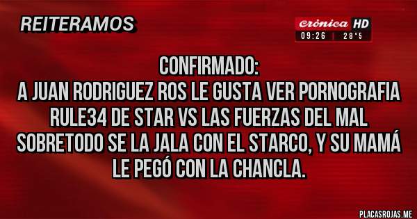 Placas Rojas - Confirmado: 
A Juan Rodriguez Ros le gusta ver p0rn0grafia Rule34 de Star vs las fuerzas del mal sobretodo se la jala con el Starco, y su Mamá le pegó con la chancla.