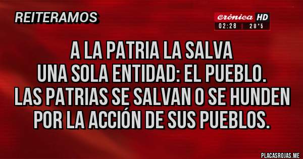 Placas Rojas - A la Patria la salva 
una sola entidad: el pueblo. 
Las patrias se salvan o se hunden 
por la acción de sus pueblos.
