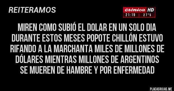 Placas Rojas - MIREN COMO SUBIÓ EL DOLAR EN UN SOLO DIA
DURANTE ESTOS MESES POPOTE CHILLÓN ESTUVO RIFANDO A LA MARCHANTA MILES DE MILLONES DE DÓLARES MIENTRAS MILLONES DE ARGENTINOS 
SE MUEREN DE HAMBRE Y POR ENFERMEDAD