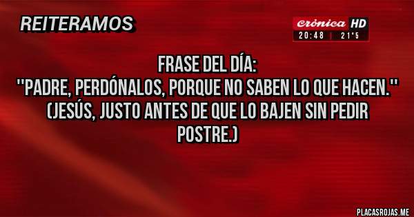 Placas Rojas - FRASE DEL DÍA: 
''Padre, perdónalos, porque no saben lo que hacen.''
(Jesús, justo antes de que lo bajen sin pedir postre.)
