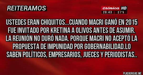 Placas Rojas - USTEDES eran chiquitos...cuando Macri ganó en 2015 fue invitado por KRETINA a Olivos antes de asumir.
La reunión no duró nada. Porque Macri no aceptó la propuesta de Impunidad por Gobernabilidad.Lo saben Políticos, Empresarios, Jueces y PerioDISTAS..